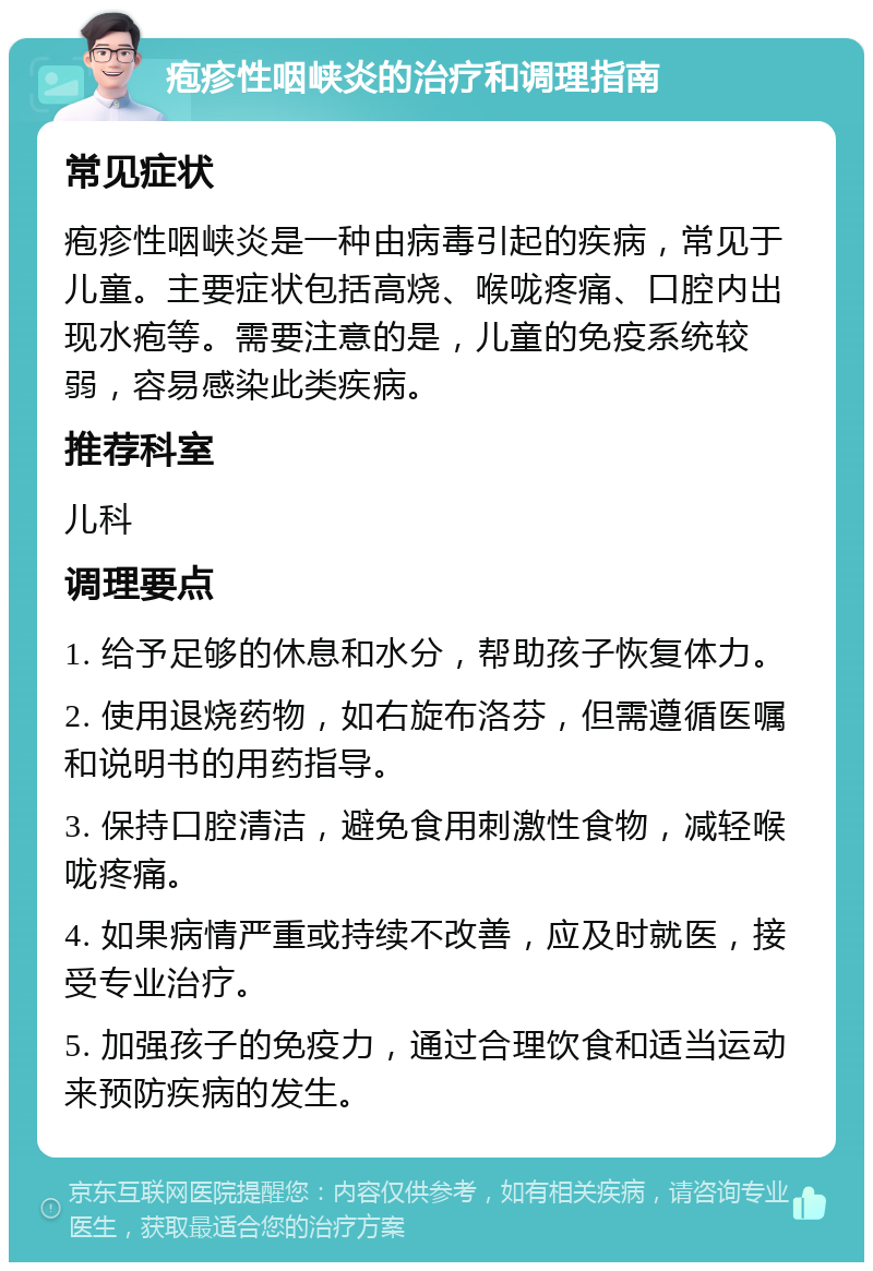 疱疹性咽峡炎的治疗和调理指南 常见症状 疱疹性咽峡炎是一种由病毒引起的疾病，常见于儿童。主要症状包括高烧、喉咙疼痛、口腔内出现水疱等。需要注意的是，儿童的免疫系统较弱，容易感染此类疾病。 推荐科室 儿科 调理要点 1. 给予足够的休息和水分，帮助孩子恢复体力。 2. 使用退烧药物，如右旋布洛芬，但需遵循医嘱和说明书的用药指导。 3. 保持口腔清洁，避免食用刺激性食物，减轻喉咙疼痛。 4. 如果病情严重或持续不改善，应及时就医，接受专业治疗。 5. 加强孩子的免疫力，通过合理饮食和适当运动来预防疾病的发生。