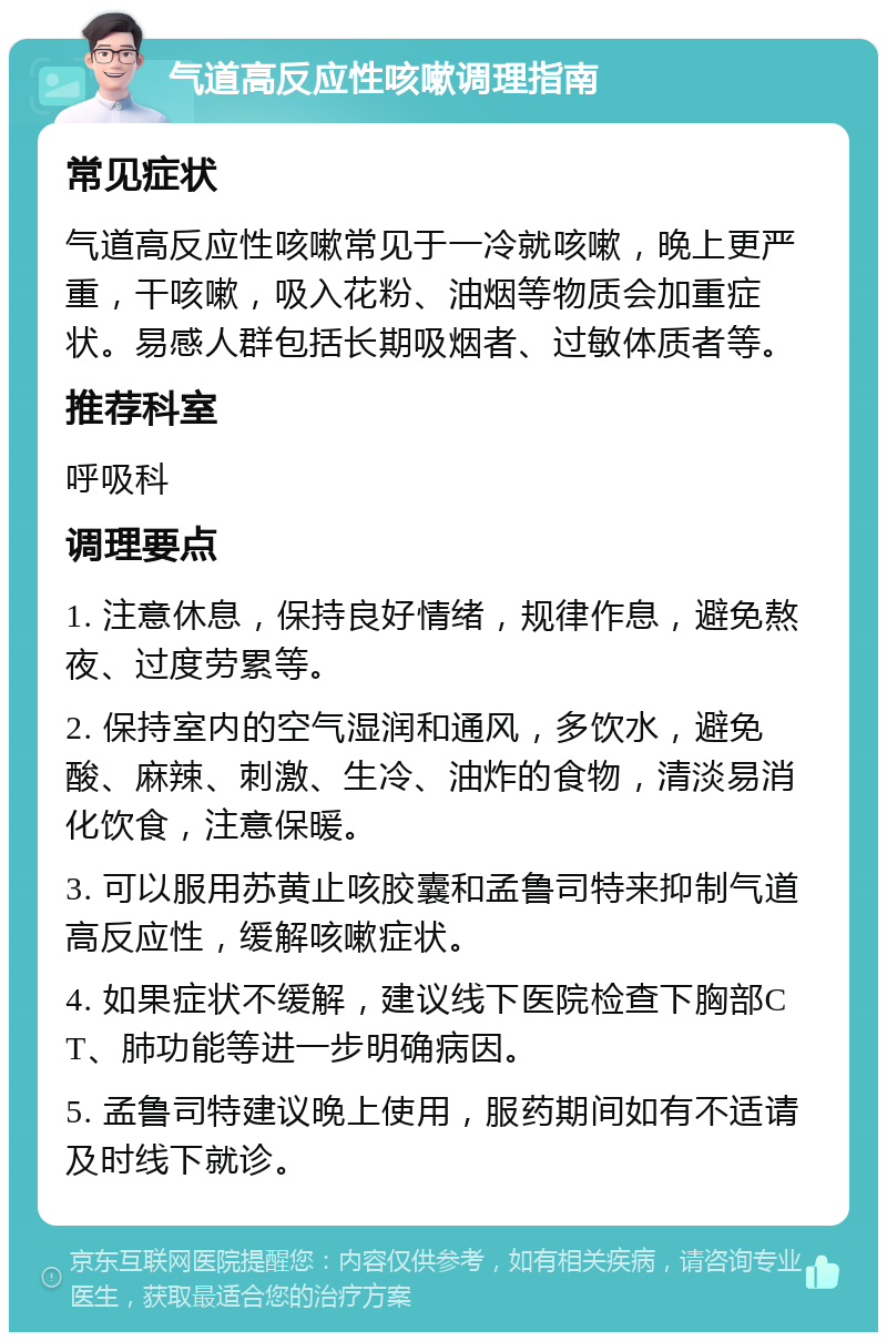 气道高反应性咳嗽调理指南 常见症状 气道高反应性咳嗽常见于一冷就咳嗽，晚上更严重，干咳嗽，吸入花粉、油烟等物质会加重症状。易感人群包括长期吸烟者、过敏体质者等。 推荐科室 呼吸科 调理要点 1. 注意休息，保持良好情绪，规律作息，避免熬夜、过度劳累等。 2. 保持室内的空气湿润和通风，多饮水，避免酸、麻辣、刺激、生冷、油炸的食物，清淡易消化饮食，注意保暖。 3. 可以服用苏黄止咳胶囊和孟鲁司特来抑制气道高反应性，缓解咳嗽症状。 4. 如果症状不缓解，建议线下医院检查下胸部CT、肺功能等进一步明确病因。 5. 孟鲁司特建议晚上使用，服药期间如有不适请及时线下就诊。