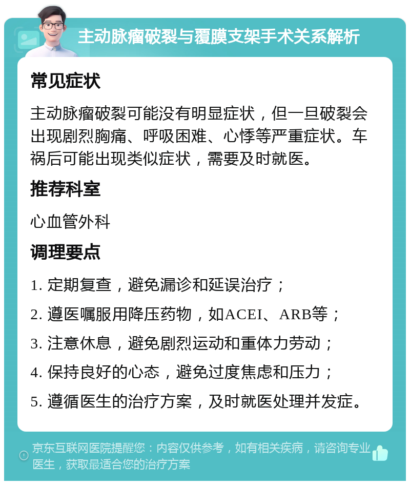 主动脉瘤破裂与覆膜支架手术关系解析 常见症状 主动脉瘤破裂可能没有明显症状，但一旦破裂会出现剧烈胸痛、呼吸困难、心悸等严重症状。车祸后可能出现类似症状，需要及时就医。 推荐科室 心血管外科 调理要点 1. 定期复查，避免漏诊和延误治疗； 2. 遵医嘱服用降压药物，如ACEI、ARB等； 3. 注意休息，避免剧烈运动和重体力劳动； 4. 保持良好的心态，避免过度焦虑和压力； 5. 遵循医生的治疗方案，及时就医处理并发症。