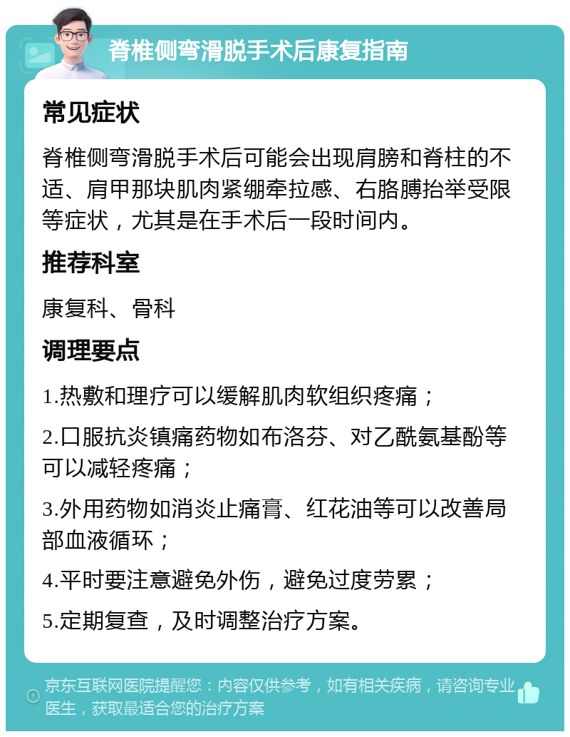 脊椎侧弯滑脱手术后康复指南 常见症状 脊椎侧弯滑脱手术后可能会出现肩膀和脊柱的不适、肩甲那块肌肉紧绷牵拉感、右胳膊抬举受限等症状，尤其是在手术后一段时间内。 推荐科室 康复科、骨科 调理要点 1.热敷和理疗可以缓解肌肉软组织疼痛； 2.口服抗炎镇痛药物如布洛芬、对乙酰氨基酚等可以减轻疼痛； 3.外用药物如消炎止痛膏、红花油等可以改善局部血液循环； 4.平时要注意避免外伤，避免过度劳累； 5.定期复查，及时调整治疗方案。