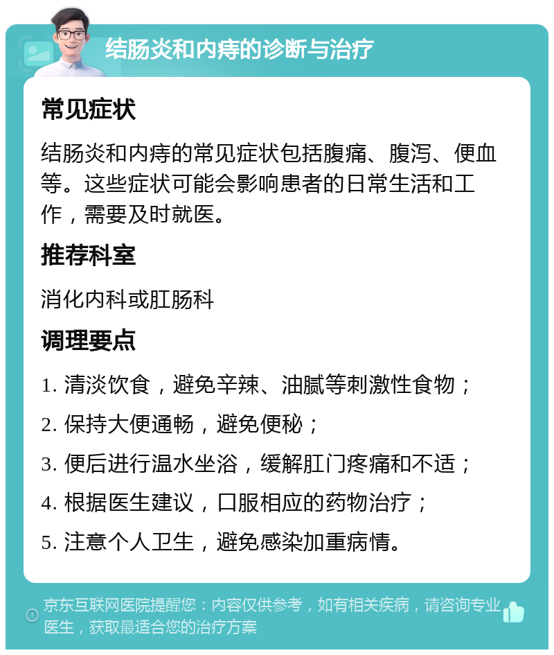 结肠炎和内痔的诊断与治疗 常见症状 结肠炎和内痔的常见症状包括腹痛、腹泻、便血等。这些症状可能会影响患者的日常生活和工作，需要及时就医。 推荐科室 消化内科或肛肠科 调理要点 1. 清淡饮食，避免辛辣、油腻等刺激性食物； 2. 保持大便通畅，避免便秘； 3. 便后进行温水坐浴，缓解肛门疼痛和不适； 4. 根据医生建议，口服相应的药物治疗； 5. 注意个人卫生，避免感染加重病情。