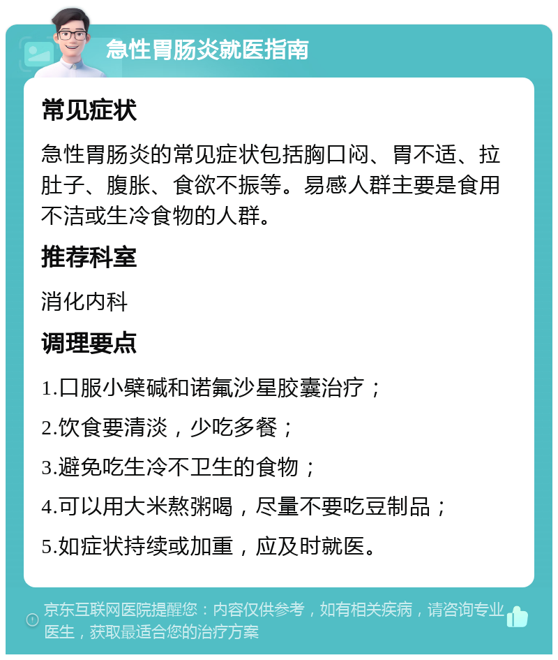 急性胃肠炎就医指南 常见症状 急性胃肠炎的常见症状包括胸口闷、胃不适、拉肚子、腹胀、食欲不振等。易感人群主要是食用不洁或生冷食物的人群。 推荐科室 消化内科 调理要点 1.口服小檗碱和诺氟沙星胶囊治疗； 2.饮食要清淡，少吃多餐； 3.避免吃生冷不卫生的食物； 4.可以用大米熬粥喝，尽量不要吃豆制品； 5.如症状持续或加重，应及时就医。