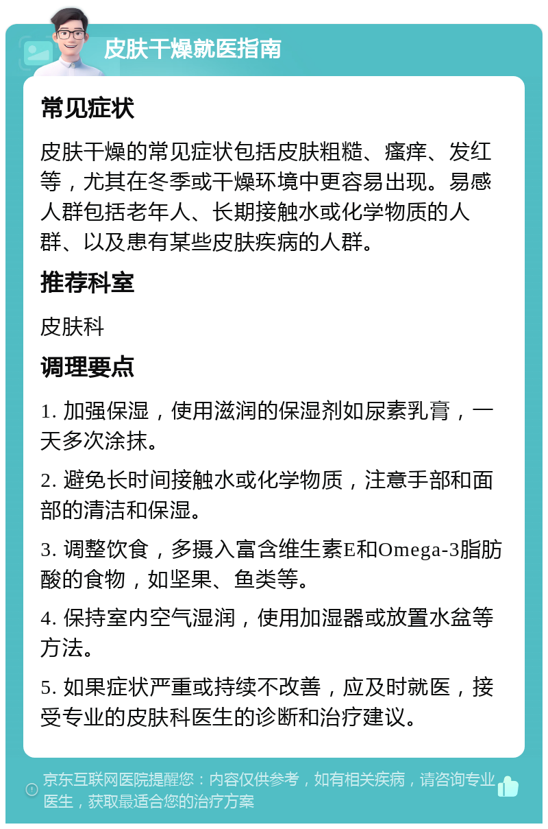 皮肤干燥就医指南 常见症状 皮肤干燥的常见症状包括皮肤粗糙、瘙痒、发红等，尤其在冬季或干燥环境中更容易出现。易感人群包括老年人、长期接触水或化学物质的人群、以及患有某些皮肤疾病的人群。 推荐科室 皮肤科 调理要点 1. 加强保湿，使用滋润的保湿剂如尿素乳膏，一天多次涂抹。 2. 避免长时间接触水或化学物质，注意手部和面部的清洁和保湿。 3. 调整饮食，多摄入富含维生素E和Omega-3脂肪酸的食物，如坚果、鱼类等。 4. 保持室内空气湿润，使用加湿器或放置水盆等方法。 5. 如果症状严重或持续不改善，应及时就医，接受专业的皮肤科医生的诊断和治疗建议。