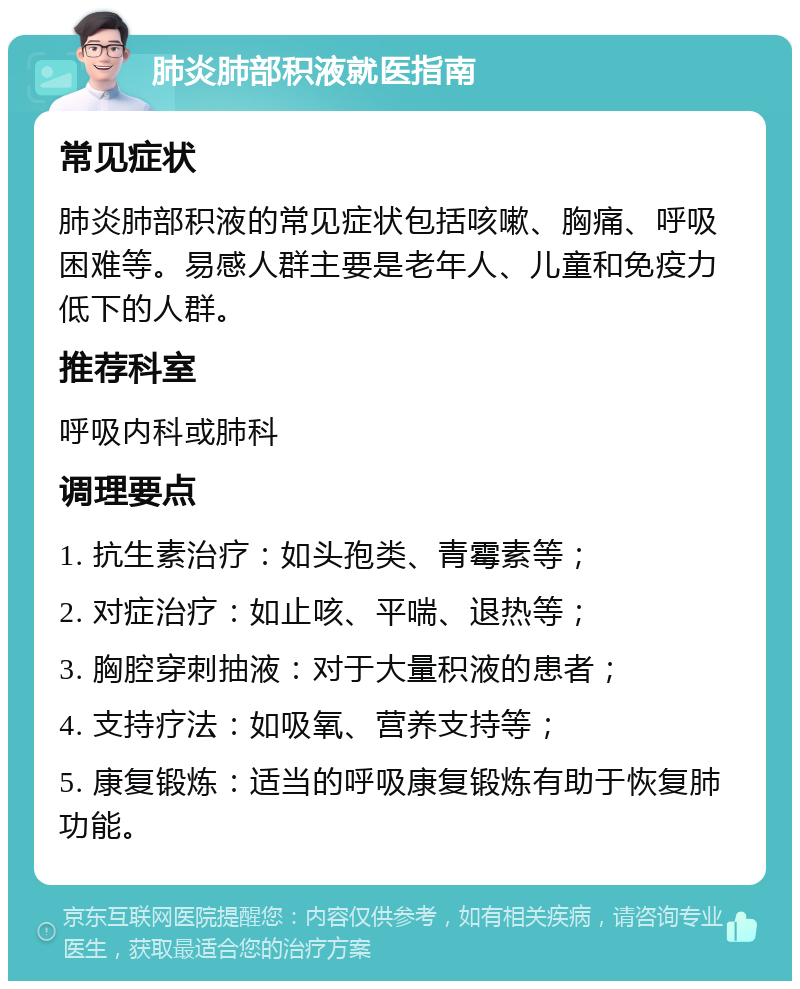 肺炎肺部积液就医指南 常见症状 肺炎肺部积液的常见症状包括咳嗽、胸痛、呼吸困难等。易感人群主要是老年人、儿童和免疫力低下的人群。 推荐科室 呼吸内科或肺科 调理要点 1. 抗生素治疗：如头孢类、青霉素等； 2. 对症治疗：如止咳、平喘、退热等； 3. 胸腔穿刺抽液：对于大量积液的患者； 4. 支持疗法：如吸氧、营养支持等； 5. 康复锻炼：适当的呼吸康复锻炼有助于恢复肺功能。