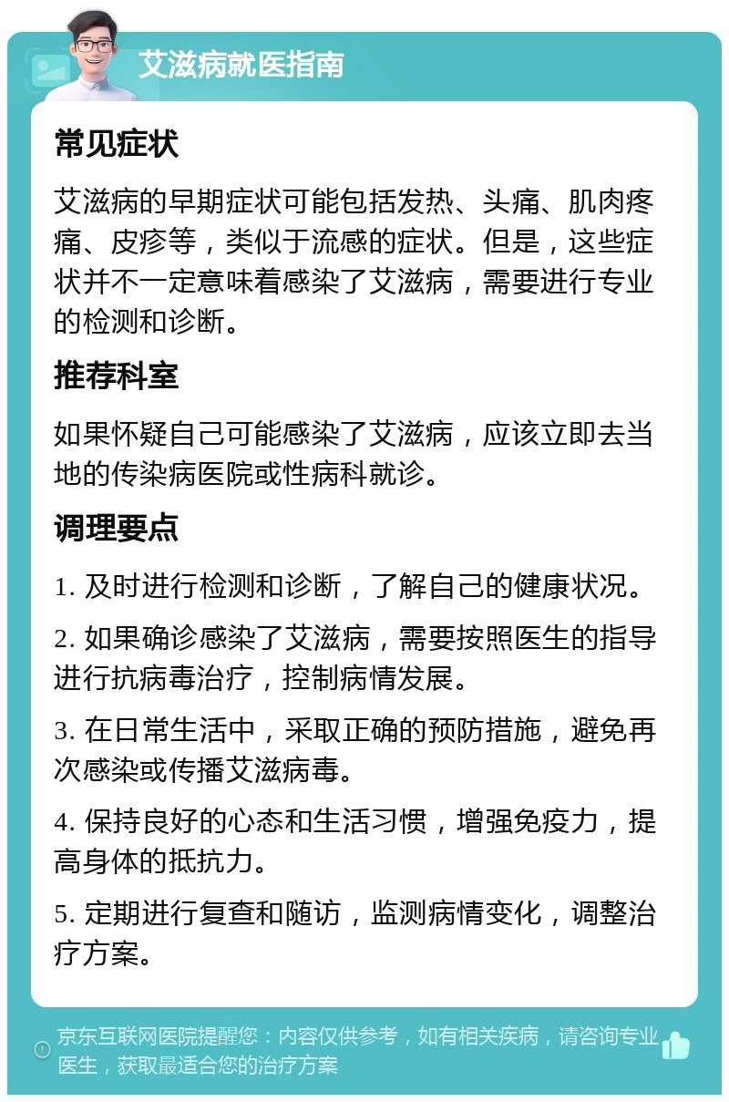 艾滋病就医指南 常见症状 艾滋病的早期症状可能包括发热、头痛、肌肉疼痛、皮疹等，类似于流感的症状。但是，这些症状并不一定意味着感染了艾滋病，需要进行专业的检测和诊断。 推荐科室 如果怀疑自己可能感染了艾滋病，应该立即去当地的传染病医院或性病科就诊。 调理要点 1. 及时进行检测和诊断，了解自己的健康状况。 2. 如果确诊感染了艾滋病，需要按照医生的指导进行抗病毒治疗，控制病情发展。 3. 在日常生活中，采取正确的预防措施，避免再次感染或传播艾滋病毒。 4. 保持良好的心态和生活习惯，增强免疫力，提高身体的抵抗力。 5. 定期进行复查和随访，监测病情变化，调整治疗方案。