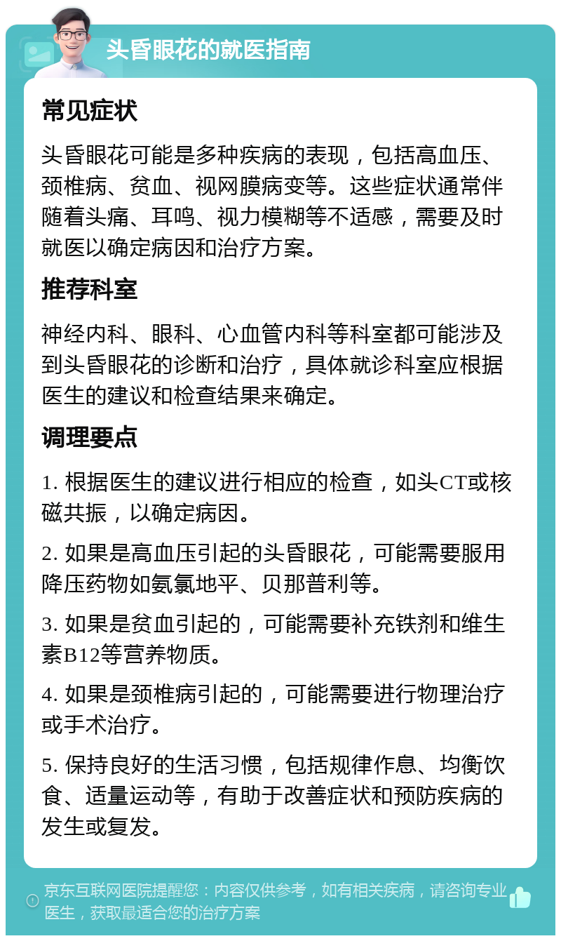 头昏眼花的就医指南 常见症状 头昏眼花可能是多种疾病的表现，包括高血压、颈椎病、贫血、视网膜病变等。这些症状通常伴随着头痛、耳鸣、视力模糊等不适感，需要及时就医以确定病因和治疗方案。 推荐科室 神经内科、眼科、心血管内科等科室都可能涉及到头昏眼花的诊断和治疗，具体就诊科室应根据医生的建议和检查结果来确定。 调理要点 1. 根据医生的建议进行相应的检查，如头CT或核磁共振，以确定病因。 2. 如果是高血压引起的头昏眼花，可能需要服用降压药物如氨氯地平、贝那普利等。 3. 如果是贫血引起的，可能需要补充铁剂和维生素B12等营养物质。 4. 如果是颈椎病引起的，可能需要进行物理治疗或手术治疗。 5. 保持良好的生活习惯，包括规律作息、均衡饮食、适量运动等，有助于改善症状和预防疾病的发生或复发。