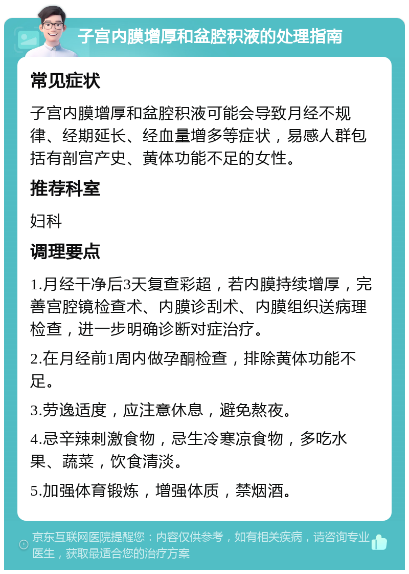 子宫内膜增厚和盆腔积液的处理指南 常见症状 子宫内膜增厚和盆腔积液可能会导致月经不规律、经期延长、经血量增多等症状，易感人群包括有剖宫产史、黄体功能不足的女性。 推荐科室 妇科 调理要点 1.月经干净后3天复查彩超，若内膜持续增厚，完善宫腔镜检查术、内膜诊刮术、内膜组织送病理检查，进一步明确诊断对症治疗。 2.在月经前1周内做孕酮检查，排除黄体功能不足。 3.劳逸适度，应注意休息，避免熬夜。 4.忌辛辣刺激食物，忌生冷寒凉食物，多吃水果、蔬菜，饮食清淡。 5.加强体育锻炼，增强体质，禁烟酒。