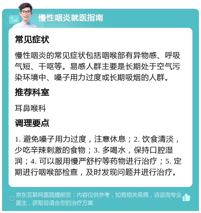 慢性咽炎就医指南 常见症状 慢性咽炎的常见症状包括咽喉部有异物感、呼吸气短、干呕等。易感人群主要是长期处于空气污染环境中、嗓子用力过度或长期吸烟的人群。 推荐科室 耳鼻喉科 调理要点 1. 避免嗓子用力过度，注意休息；2. 饮食清淡，少吃辛辣刺激的食物；3. 多喝水，保持口腔湿润；4. 可以服用慢严舒柠等药物进行治疗；5. 定期进行咽喉部检查，及时发现问题并进行治疗。