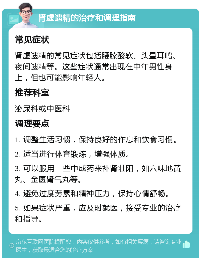 肾虚遗精的治疗和调理指南 常见症状 肾虚遗精的常见症状包括腰膝酸软、头晕耳鸣、夜间遗精等。这些症状通常出现在中年男性身上，但也可能影响年轻人。 推荐科室 泌尿科或中医科 调理要点 1. 调整生活习惯，保持良好的作息和饮食习惯。 2. 适当进行体育锻炼，增强体质。 3. 可以服用一些中成药来补肾壮阳，如六味地黄丸、金匮肾气丸等。 4. 避免过度劳累和精神压力，保持心情舒畅。 5. 如果症状严重，应及时就医，接受专业的治疗和指导。