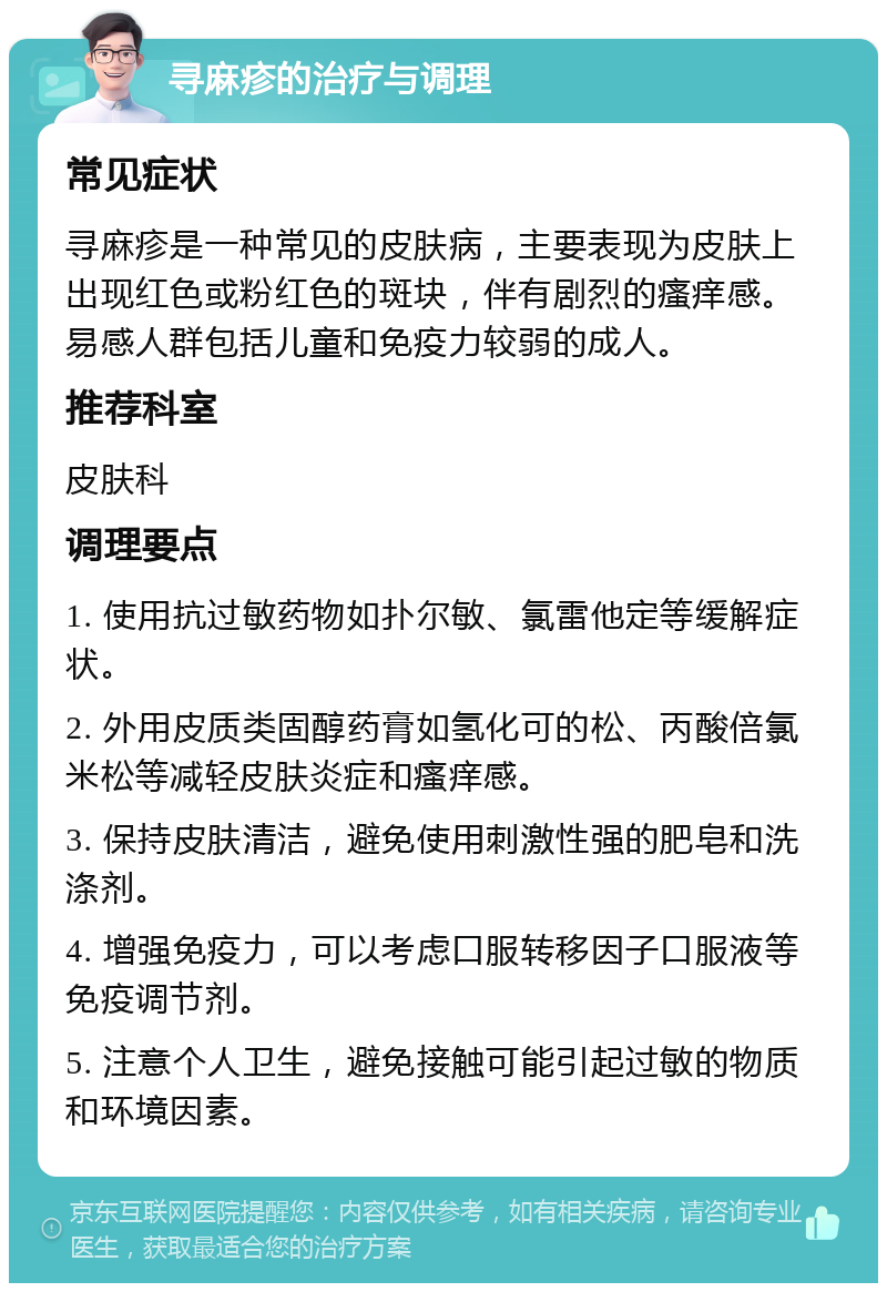 寻麻疹的治疗与调理 常见症状 寻麻疹是一种常见的皮肤病，主要表现为皮肤上出现红色或粉红色的斑块，伴有剧烈的瘙痒感。易感人群包括儿童和免疫力较弱的成人。 推荐科室 皮肤科 调理要点 1. 使用抗过敏药物如扑尔敏、氯雷他定等缓解症状。 2. 外用皮质类固醇药膏如氢化可的松、丙酸倍氯米松等减轻皮肤炎症和瘙痒感。 3. 保持皮肤清洁，避免使用刺激性强的肥皂和洗涤剂。 4. 增强免疫力，可以考虑口服转移因子口服液等免疫调节剂。 5. 注意个人卫生，避免接触可能引起过敏的物质和环境因素。