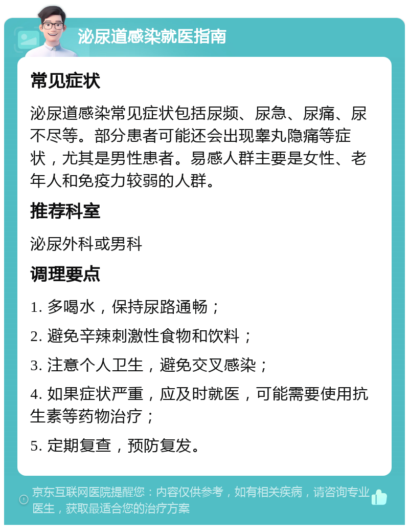 泌尿道感染就医指南 常见症状 泌尿道感染常见症状包括尿频、尿急、尿痛、尿不尽等。部分患者可能还会出现睾丸隐痛等症状，尤其是男性患者。易感人群主要是女性、老年人和免疫力较弱的人群。 推荐科室 泌尿外科或男科 调理要点 1. 多喝水，保持尿路通畅； 2. 避免辛辣刺激性食物和饮料； 3. 注意个人卫生，避免交叉感染； 4. 如果症状严重，应及时就医，可能需要使用抗生素等药物治疗； 5. 定期复查，预防复发。