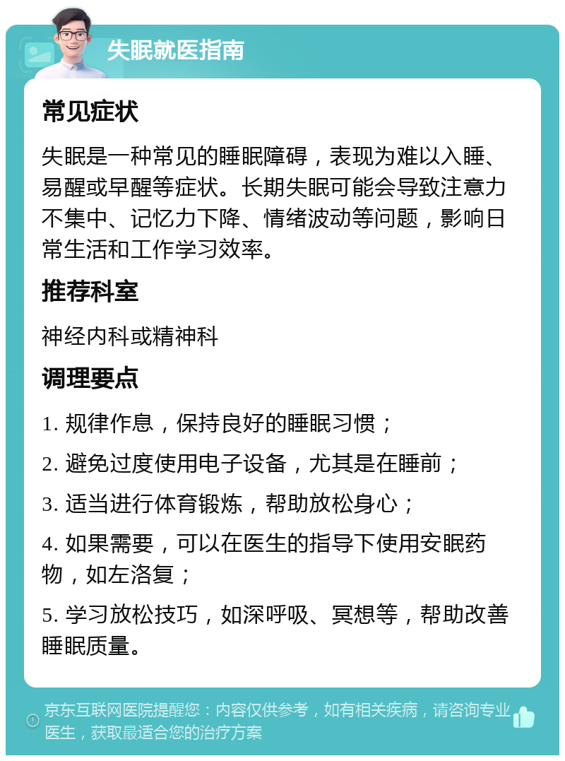 失眠就医指南 常见症状 失眠是一种常见的睡眠障碍，表现为难以入睡、易醒或早醒等症状。长期失眠可能会导致注意力不集中、记忆力下降、情绪波动等问题，影响日常生活和工作学习效率。 推荐科室 神经内科或精神科 调理要点 1. 规律作息，保持良好的睡眠习惯； 2. 避免过度使用电子设备，尤其是在睡前； 3. 适当进行体育锻炼，帮助放松身心； 4. 如果需要，可以在医生的指导下使用安眠药物，如左洛复； 5. 学习放松技巧，如深呼吸、冥想等，帮助改善睡眠质量。