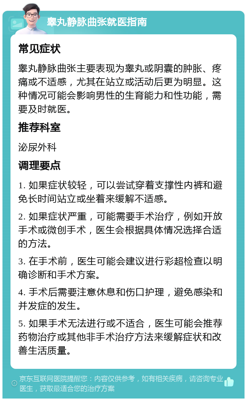 睾丸静脉曲张就医指南 常见症状 睾丸静脉曲张主要表现为睾丸或阴囊的肿胀、疼痛或不适感，尤其在站立或活动后更为明显。这种情况可能会影响男性的生育能力和性功能，需要及时就医。 推荐科室 泌尿外科 调理要点 1. 如果症状较轻，可以尝试穿着支撑性内裤和避免长时间站立或坐着来缓解不适感。 2. 如果症状严重，可能需要手术治疗，例如开放手术或微创手术，医生会根据具体情况选择合适的方法。 3. 在手术前，医生可能会建议进行彩超检查以明确诊断和手术方案。 4. 手术后需要注意休息和伤口护理，避免感染和并发症的发生。 5. 如果手术无法进行或不适合，医生可能会推荐药物治疗或其他非手术治疗方法来缓解症状和改善生活质量。