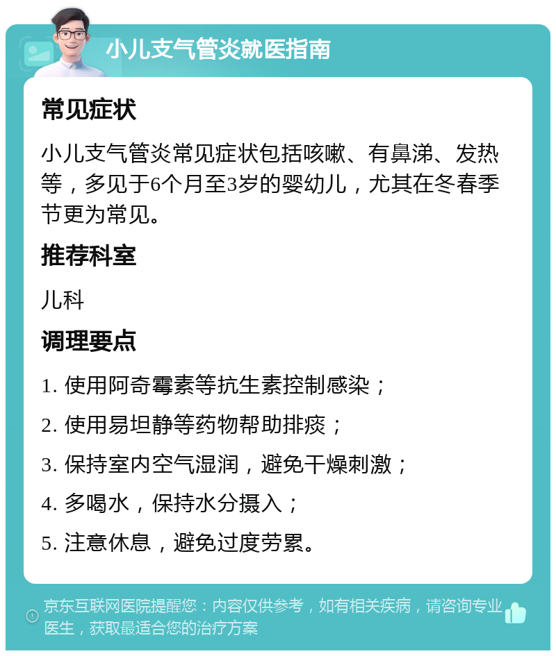 小儿支气管炎就医指南 常见症状 小儿支气管炎常见症状包括咳嗽、有鼻涕、发热等，多见于6个月至3岁的婴幼儿，尤其在冬春季节更为常见。 推荐科室 儿科 调理要点 1. 使用阿奇霉素等抗生素控制感染； 2. 使用易坦静等药物帮助排痰； 3. 保持室内空气湿润，避免干燥刺激； 4. 多喝水，保持水分摄入； 5. 注意休息，避免过度劳累。