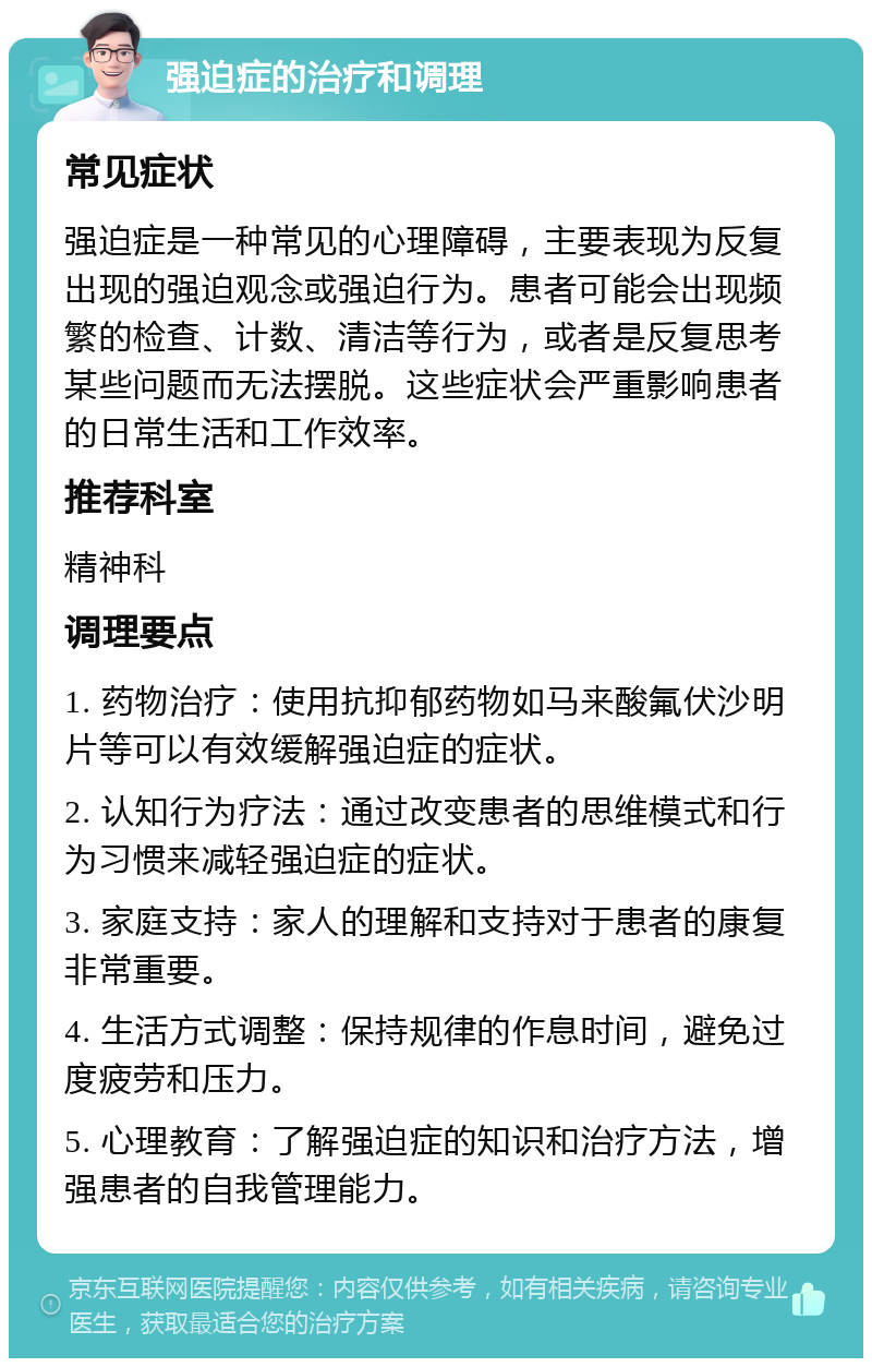 强迫症的治疗和调理 常见症状 强迫症是一种常见的心理障碍，主要表现为反复出现的强迫观念或强迫行为。患者可能会出现频繁的检查、计数、清洁等行为，或者是反复思考某些问题而无法摆脱。这些症状会严重影响患者的日常生活和工作效率。 推荐科室 精神科 调理要点 1. 药物治疗：使用抗抑郁药物如马来酸氟伏沙明片等可以有效缓解强迫症的症状。 2. 认知行为疗法：通过改变患者的思维模式和行为习惯来减轻强迫症的症状。 3. 家庭支持：家人的理解和支持对于患者的康复非常重要。 4. 生活方式调整：保持规律的作息时间，避免过度疲劳和压力。 5. 心理教育：了解强迫症的知识和治疗方法，增强患者的自我管理能力。