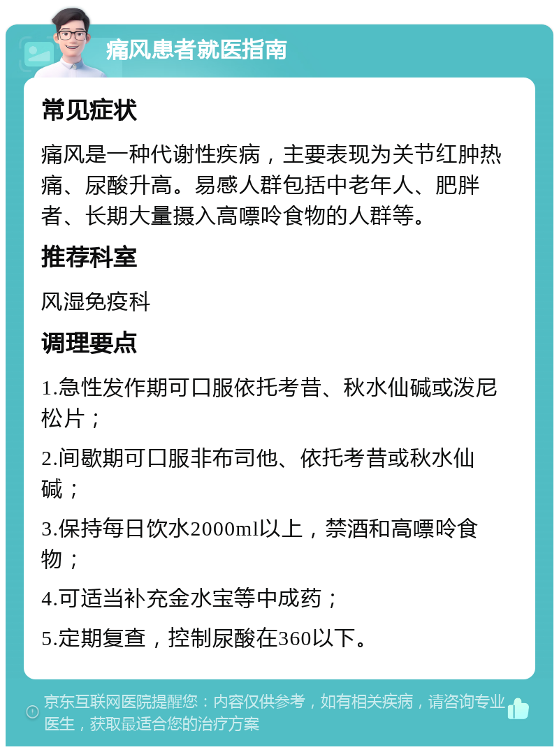 痛风患者就医指南 常见症状 痛风是一种代谢性疾病，主要表现为关节红肿热痛、尿酸升高。易感人群包括中老年人、肥胖者、长期大量摄入高嘌呤食物的人群等。 推荐科室 风湿免疫科 调理要点 1.急性发作期可口服依托考昔、秋水仙碱或泼尼松片； 2.间歇期可口服非布司他、依托考昔或秋水仙碱； 3.保持每日饮水2000ml以上，禁酒和高嘌呤食物； 4.可适当补充金水宝等中成药； 5.定期复查，控制尿酸在360以下。