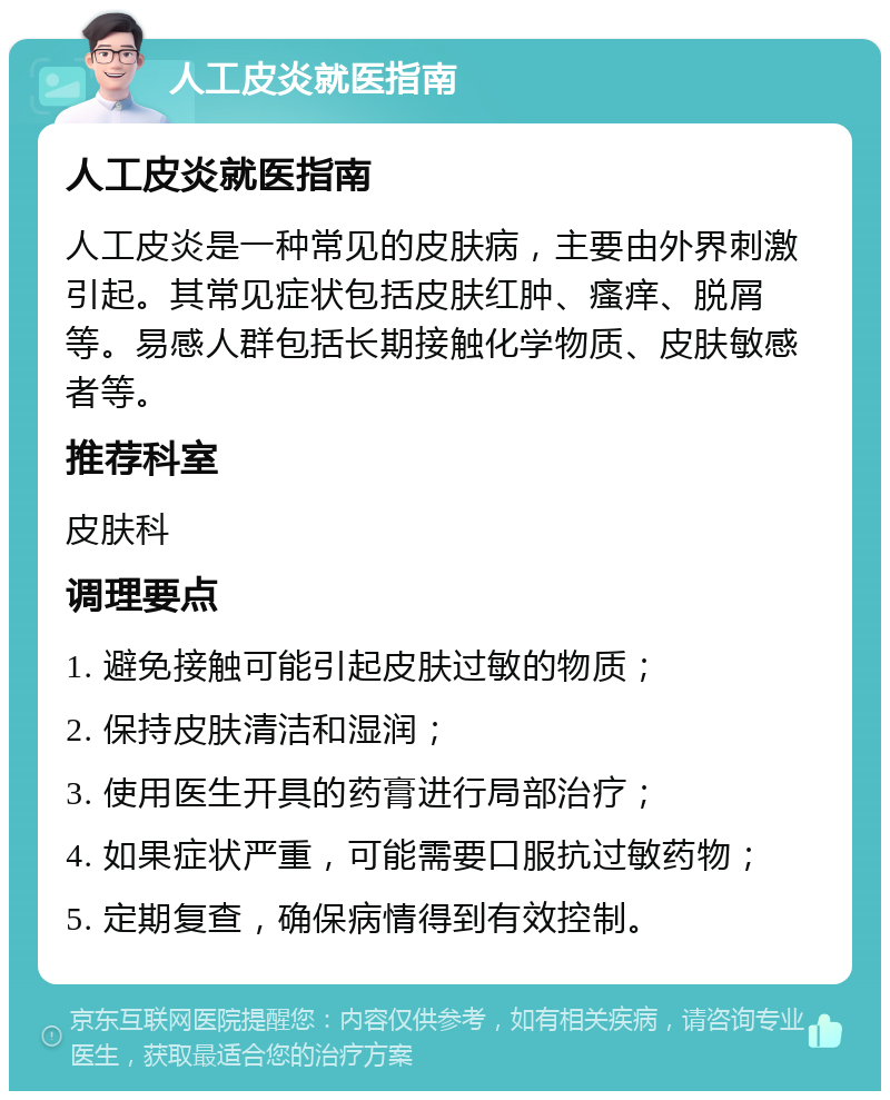 人工皮炎就医指南 人工皮炎就医指南 人工皮炎是一种常见的皮肤病，主要由外界刺激引起。其常见症状包括皮肤红肿、瘙痒、脱屑等。易感人群包括长期接触化学物质、皮肤敏感者等。 推荐科室 皮肤科 调理要点 1. 避免接触可能引起皮肤过敏的物质； 2. 保持皮肤清洁和湿润； 3. 使用医生开具的药膏进行局部治疗； 4. 如果症状严重，可能需要口服抗过敏药物； 5. 定期复查，确保病情得到有效控制。