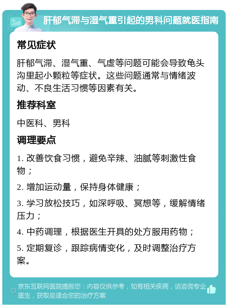 肝郁气滞与湿气重引起的男科问题就医指南 常见症状 肝郁气滞、湿气重、气虚等问题可能会导致龟头沟里起小颗粒等症状。这些问题通常与情绪波动、不良生活习惯等因素有关。 推荐科室 中医科、男科 调理要点 1. 改善饮食习惯，避免辛辣、油腻等刺激性食物； 2. 增加运动量，保持身体健康； 3. 学习放松技巧，如深呼吸、冥想等，缓解情绪压力； 4. 中药调理，根据医生开具的处方服用药物； 5. 定期复诊，跟踪病情变化，及时调整治疗方案。