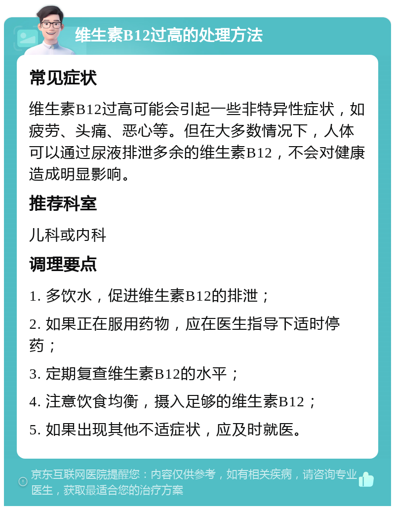 维生素B12过高的处理方法 常见症状 维生素B12过高可能会引起一些非特异性症状，如疲劳、头痛、恶心等。但在大多数情况下，人体可以通过尿液排泄多余的维生素B12，不会对健康造成明显影响。 推荐科室 儿科或内科 调理要点 1. 多饮水，促进维生素B12的排泄； 2. 如果正在服用药物，应在医生指导下适时停药； 3. 定期复查维生素B12的水平； 4. 注意饮食均衡，摄入足够的维生素B12； 5. 如果出现其他不适症状，应及时就医。