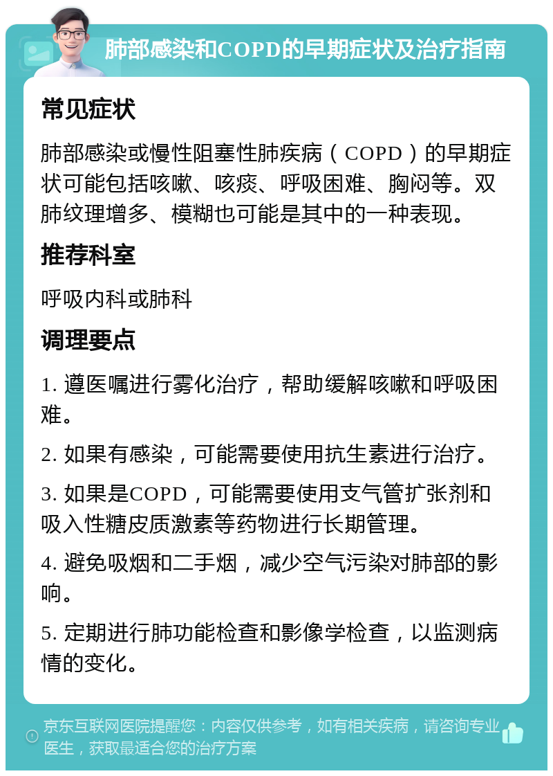 肺部感染和COPD的早期症状及治疗指南 常见症状 肺部感染或慢性阻塞性肺疾病（COPD）的早期症状可能包括咳嗽、咳痰、呼吸困难、胸闷等。双肺纹理增多、模糊也可能是其中的一种表现。 推荐科室 呼吸内科或肺科 调理要点 1. 遵医嘱进行雾化治疗，帮助缓解咳嗽和呼吸困难。 2. 如果有感染，可能需要使用抗生素进行治疗。 3. 如果是COPD，可能需要使用支气管扩张剂和吸入性糖皮质激素等药物进行长期管理。 4. 避免吸烟和二手烟，减少空气污染对肺部的影响。 5. 定期进行肺功能检查和影像学检查，以监测病情的变化。