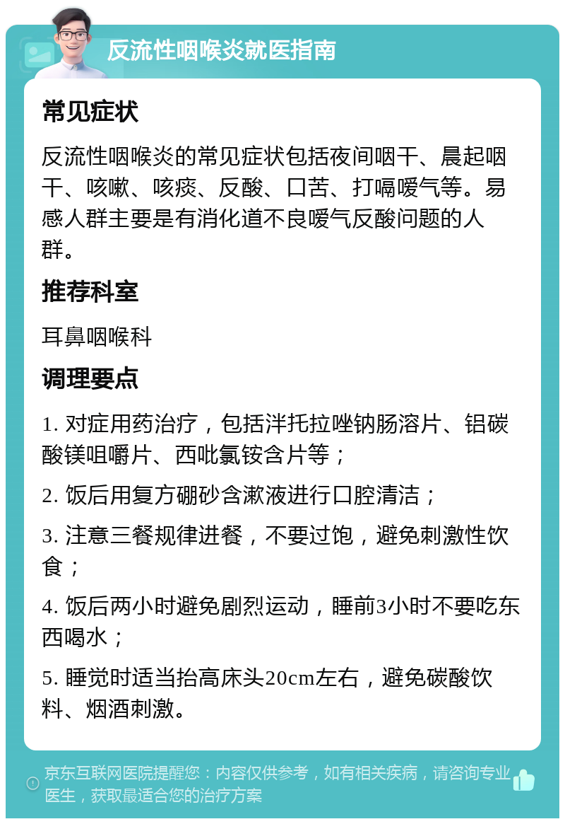 反流性咽喉炎就医指南 常见症状 反流性咽喉炎的常见症状包括夜间咽干、晨起咽干、咳嗽、咳痰、反酸、口苦、打嗝嗳气等。易感人群主要是有消化道不良嗳气反酸问题的人群。 推荐科室 耳鼻咽喉科 调理要点 1. 对症用药治疗，包括泮托拉唑钠肠溶片、铝碳酸镁咀嚼片、西吡氯铵含片等； 2. 饭后用复方硼砂含漱液进行口腔清洁； 3. 注意三餐规律进餐，不要过饱，避免刺激性饮食； 4. 饭后两小时避免剧烈运动，睡前3小时不要吃东西喝水； 5. 睡觉时适当抬高床头20cm左右，避免碳酸饮料、烟酒刺激。