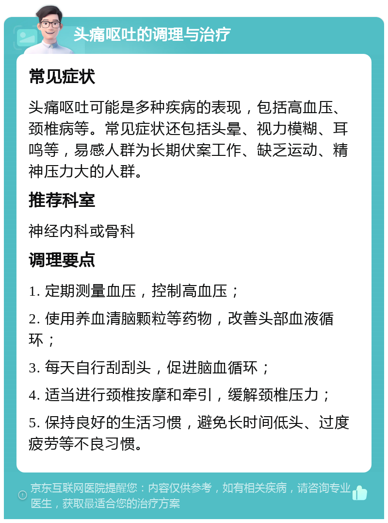 头痛呕吐的调理与治疗 常见症状 头痛呕吐可能是多种疾病的表现，包括高血压、颈椎病等。常见症状还包括头晕、视力模糊、耳鸣等，易感人群为长期伏案工作、缺乏运动、精神压力大的人群。 推荐科室 神经内科或骨科 调理要点 1. 定期测量血压，控制高血压； 2. 使用养血清脑颗粒等药物，改善头部血液循环； 3. 每天自行刮刮头，促进脑血循环； 4. 适当进行颈椎按摩和牵引，缓解颈椎压力； 5. 保持良好的生活习惯，避免长时间低头、过度疲劳等不良习惯。