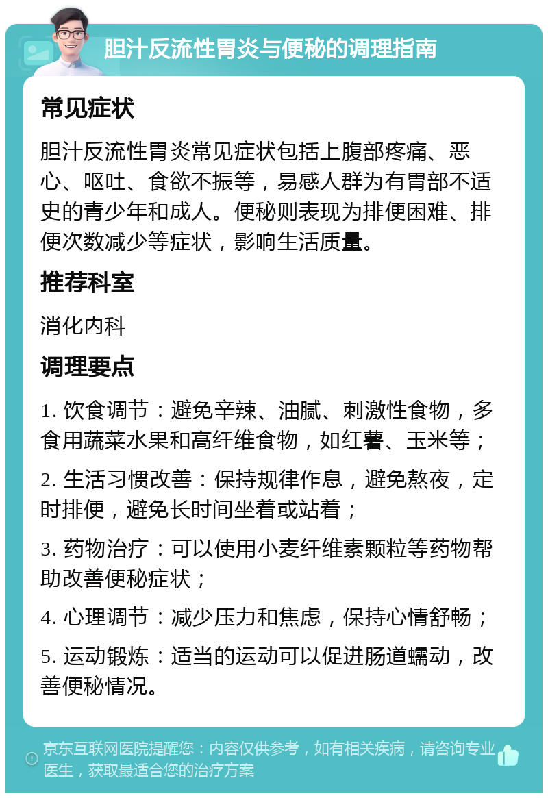 胆汁反流性胃炎与便秘的调理指南 常见症状 胆汁反流性胃炎常见症状包括上腹部疼痛、恶心、呕吐、食欲不振等，易感人群为有胃部不适史的青少年和成人。便秘则表现为排便困难、排便次数减少等症状，影响生活质量。 推荐科室 消化内科 调理要点 1. 饮食调节：避免辛辣、油腻、刺激性食物，多食用蔬菜水果和高纤维食物，如红薯、玉米等； 2. 生活习惯改善：保持规律作息，避免熬夜，定时排便，避免长时间坐着或站着； 3. 药物治疗：可以使用小麦纤维素颗粒等药物帮助改善便秘症状； 4. 心理调节：减少压力和焦虑，保持心情舒畅； 5. 运动锻炼：适当的运动可以促进肠道蠕动，改善便秘情况。