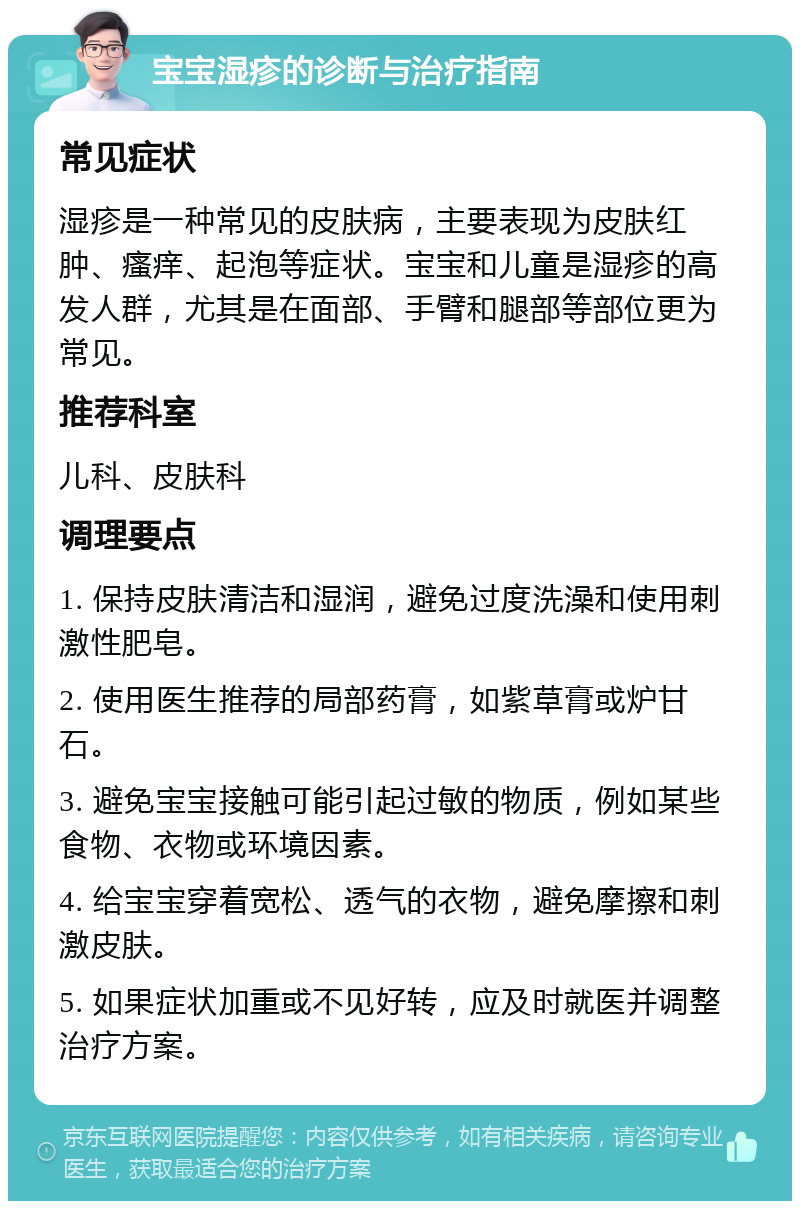 宝宝湿疹的诊断与治疗指南 常见症状 湿疹是一种常见的皮肤病，主要表现为皮肤红肿、瘙痒、起泡等症状。宝宝和儿童是湿疹的高发人群，尤其是在面部、手臂和腿部等部位更为常见。 推荐科室 儿科、皮肤科 调理要点 1. 保持皮肤清洁和湿润，避免过度洗澡和使用刺激性肥皂。 2. 使用医生推荐的局部药膏，如紫草膏或炉甘石。 3. 避免宝宝接触可能引起过敏的物质，例如某些食物、衣物或环境因素。 4. 给宝宝穿着宽松、透气的衣物，避免摩擦和刺激皮肤。 5. 如果症状加重或不见好转，应及时就医并调整治疗方案。