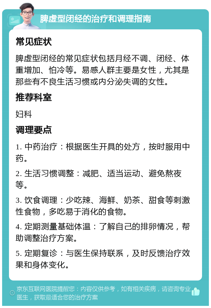 脾虚型闭经的治疗和调理指南 常见症状 脾虚型闭经的常见症状包括月经不调、闭经、体重增加、怕冷等。易感人群主要是女性，尤其是那些有不良生活习惯或内分泌失调的女性。 推荐科室 妇科 调理要点 1. 中药治疗：根据医生开具的处方，按时服用中药。 2. 生活习惯调整：减肥、适当运动、避免熬夜等。 3. 饮食调理：少吃辣、海鲜、奶茶、甜食等刺激性食物，多吃易于消化的食物。 4. 定期测量基础体温：了解自己的排卵情况，帮助调整治疗方案。 5. 定期复诊：与医生保持联系，及时反馈治疗效果和身体变化。