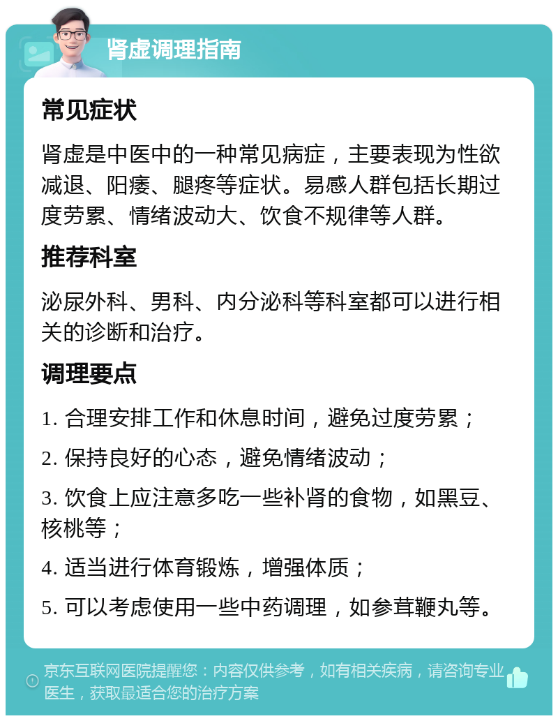 肾虚调理指南 常见症状 肾虚是中医中的一种常见病症，主要表现为性欲减退、阳痿、腿疼等症状。易感人群包括长期过度劳累、情绪波动大、饮食不规律等人群。 推荐科室 泌尿外科、男科、内分泌科等科室都可以进行相关的诊断和治疗。 调理要点 1. 合理安排工作和休息时间，避免过度劳累； 2. 保持良好的心态，避免情绪波动； 3. 饮食上应注意多吃一些补肾的食物，如黑豆、核桃等； 4. 适当进行体育锻炼，增强体质； 5. 可以考虑使用一些中药调理，如参茸鞭丸等。