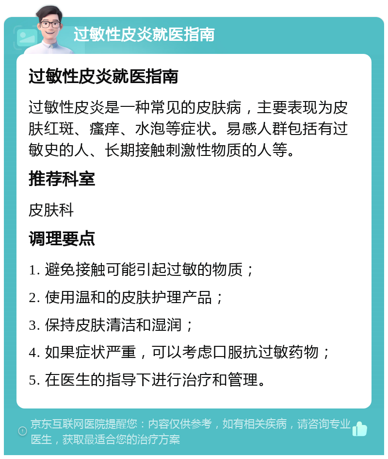 过敏性皮炎就医指南 过敏性皮炎就医指南 过敏性皮炎是一种常见的皮肤病，主要表现为皮肤红斑、瘙痒、水泡等症状。易感人群包括有过敏史的人、长期接触刺激性物质的人等。 推荐科室 皮肤科 调理要点 1. 避免接触可能引起过敏的物质； 2. 使用温和的皮肤护理产品； 3. 保持皮肤清洁和湿润； 4. 如果症状严重，可以考虑口服抗过敏药物； 5. 在医生的指导下进行治疗和管理。