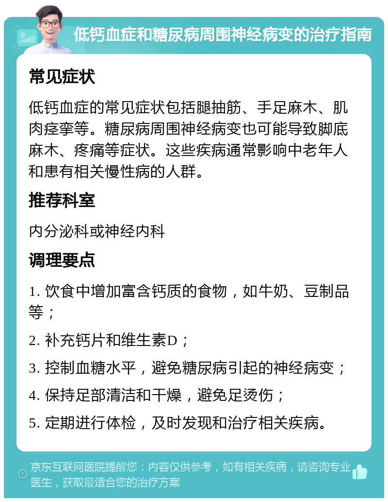 低钙血症和糖尿病周围神经病变的治疗指南 常见症状 低钙血症的常见症状包括腿抽筋、手足麻木、肌肉痉挛等。糖尿病周围神经病变也可能导致脚底麻木、疼痛等症状。这些疾病通常影响中老年人和患有相关慢性病的人群。 推荐科室 内分泌科或神经内科 调理要点 1. 饮食中增加富含钙质的食物，如牛奶、豆制品等； 2. 补充钙片和维生素D； 3. 控制血糖水平，避免糖尿病引起的神经病变； 4. 保持足部清洁和干燥，避免足烫伤； 5. 定期进行体检，及时发现和治疗相关疾病。