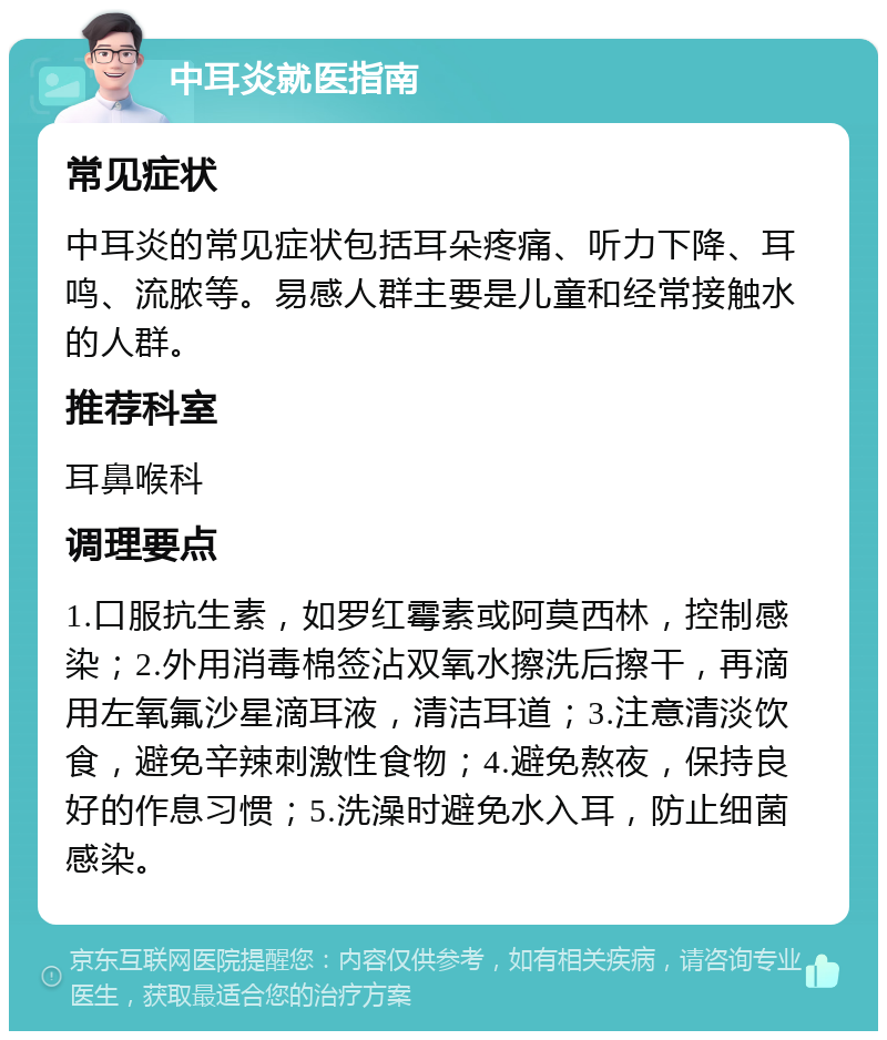 中耳炎就医指南 常见症状 中耳炎的常见症状包括耳朵疼痛、听力下降、耳鸣、流脓等。易感人群主要是儿童和经常接触水的人群。 推荐科室 耳鼻喉科 调理要点 1.口服抗生素，如罗红霉素或阿莫西林，控制感染；2.外用消毒棉签沾双氧水擦洗后擦干，再滴用左氧氟沙星滴耳液，清洁耳道；3.注意清淡饮食，避免辛辣刺激性食物；4.避免熬夜，保持良好的作息习惯；5.洗澡时避免水入耳，防止细菌感染。