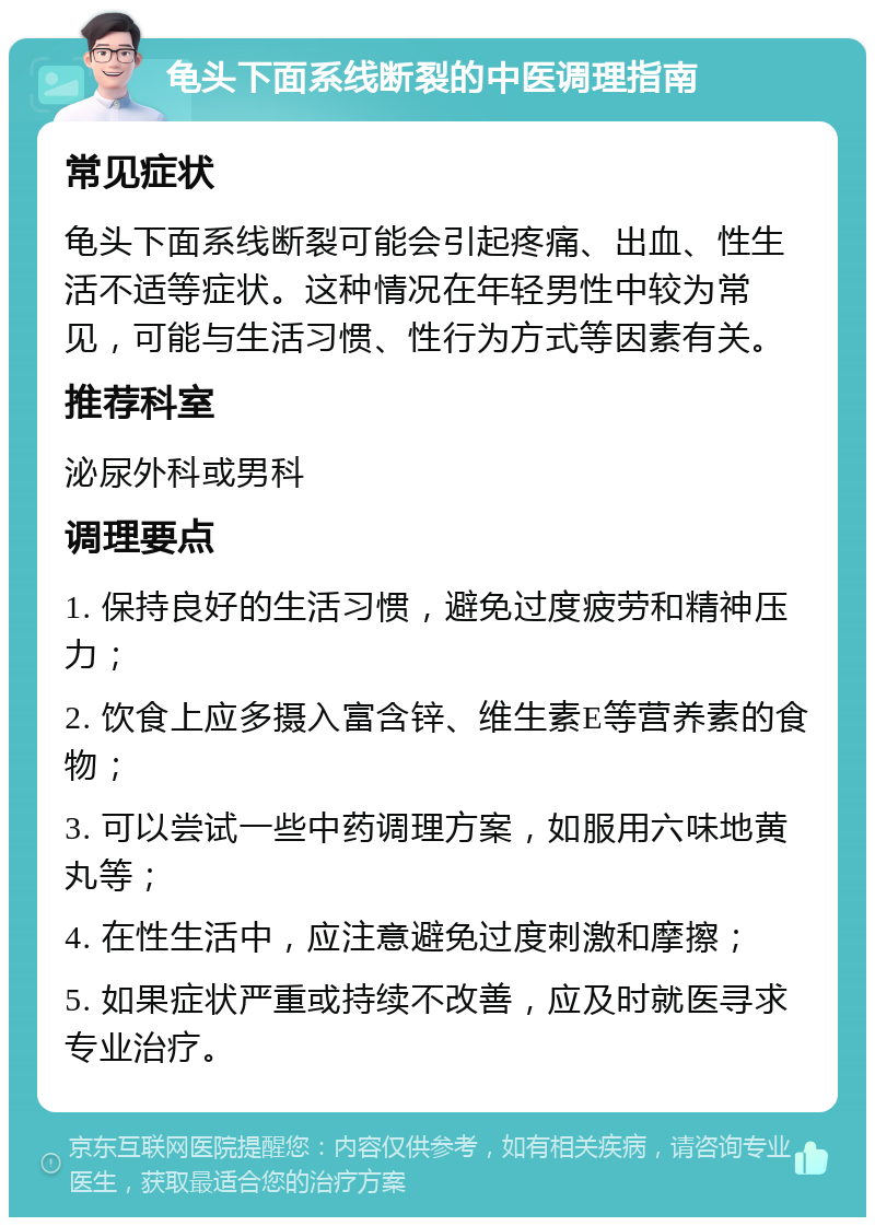 龟头下面系线断裂的中医调理指南 常见症状 龟头下面系线断裂可能会引起疼痛、出血、性生活不适等症状。这种情况在年轻男性中较为常见，可能与生活习惯、性行为方式等因素有关。 推荐科室 泌尿外科或男科 调理要点 1. 保持良好的生活习惯，避免过度疲劳和精神压力； 2. 饮食上应多摄入富含锌、维生素E等营养素的食物； 3. 可以尝试一些中药调理方案，如服用六味地黄丸等； 4. 在性生活中，应注意避免过度刺激和摩擦； 5. 如果症状严重或持续不改善，应及时就医寻求专业治疗。