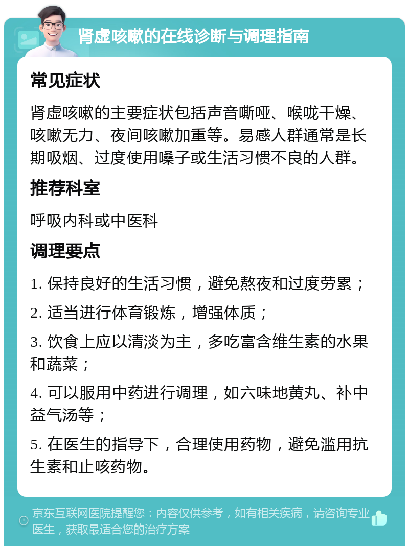 肾虚咳嗽的在线诊断与调理指南 常见症状 肾虚咳嗽的主要症状包括声音嘶哑、喉咙干燥、咳嗽无力、夜间咳嗽加重等。易感人群通常是长期吸烟、过度使用嗓子或生活习惯不良的人群。 推荐科室 呼吸内科或中医科 调理要点 1. 保持良好的生活习惯，避免熬夜和过度劳累； 2. 适当进行体育锻炼，增强体质； 3. 饮食上应以清淡为主，多吃富含维生素的水果和蔬菜； 4. 可以服用中药进行调理，如六味地黄丸、补中益气汤等； 5. 在医生的指导下，合理使用药物，避免滥用抗生素和止咳药物。