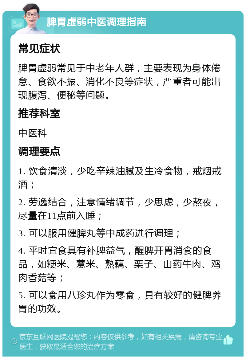 脾胃虚弱中医调理指南 常见症状 脾胃虚弱常见于中老年人群，主要表现为身体倦怠、食欲不振、消化不良等症状，严重者可能出现腹泻、便秘等问题。 推荐科室 中医科 调理要点 1. 饮食清淡，少吃辛辣油腻及生冷食物，戒烟戒酒； 2. 劳逸结合，注意情绪调节，少思虑，少熬夜，尽量在11点前入睡； 3. 可以服用健脾丸等中成药进行调理； 4. 平时宜食具有补脾益气，醒脾开胃消食的食品，如粳米、薏米、熟藕、栗子、山药牛肉、鸡肉香菇等； 5. 可以食用八珍丸作为零食，具有较好的健脾养胃的功效。