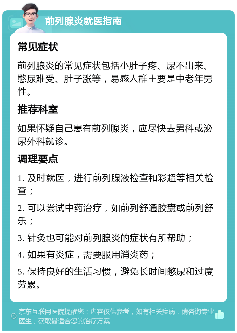 前列腺炎就医指南 常见症状 前列腺炎的常见症状包括小肚子疼、尿不出来、憋尿难受、肚子涨等，易感人群主要是中老年男性。 推荐科室 如果怀疑自己患有前列腺炎，应尽快去男科或泌尿外科就诊。 调理要点 1. 及时就医，进行前列腺液检查和彩超等相关检查； 2. 可以尝试中药治疗，如前列舒通胶囊或前列舒乐； 3. 针灸也可能对前列腺炎的症状有所帮助； 4. 如果有炎症，需要服用消炎药； 5. 保持良好的生活习惯，避免长时间憋尿和过度劳累。