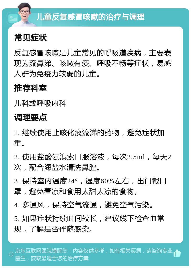 儿童反复感冒咳嗽的治疗与调理 常见症状 反复感冒咳嗽是儿童常见的呼吸道疾病，主要表现为流鼻涕、咳嗽有痰、呼吸不畅等症状，易感人群为免疫力较弱的儿童。 推荐科室 儿科或呼吸内科 调理要点 1. 继续使用止咳化痰流涕的药物，避免症状加重。 2. 使用盐酸氨溴索口服溶液，每次2.5ml，每天2次，配合海盐水清洗鼻腔。 3. 保持室内温度24°，湿度60%左右，出门戴口罩，避免着凉和食用太甜太凉的食物。 4. 多通风，保持空气流通，避免空气污染。 5. 如果症状持续时间较长，建议线下检查血常规，了解是否伴随感染。