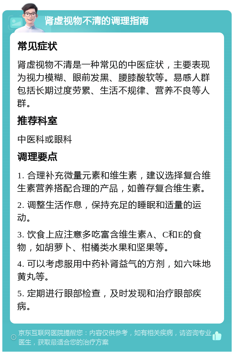 肾虚视物不清的调理指南 常见症状 肾虚视物不清是一种常见的中医症状，主要表现为视力模糊、眼前发黑、腰膝酸软等。易感人群包括长期过度劳累、生活不规律、营养不良等人群。 推荐科室 中医科或眼科 调理要点 1. 合理补充微量元素和维生素，建议选择复合维生素营养搭配合理的产品，如善存复合维生素。 2. 调整生活作息，保持充足的睡眠和适量的运动。 3. 饮食上应注意多吃富含维生素A、C和E的食物，如胡萝卜、柑橘类水果和坚果等。 4. 可以考虑服用中药补肾益气的方剂，如六味地黄丸等。 5. 定期进行眼部检查，及时发现和治疗眼部疾病。