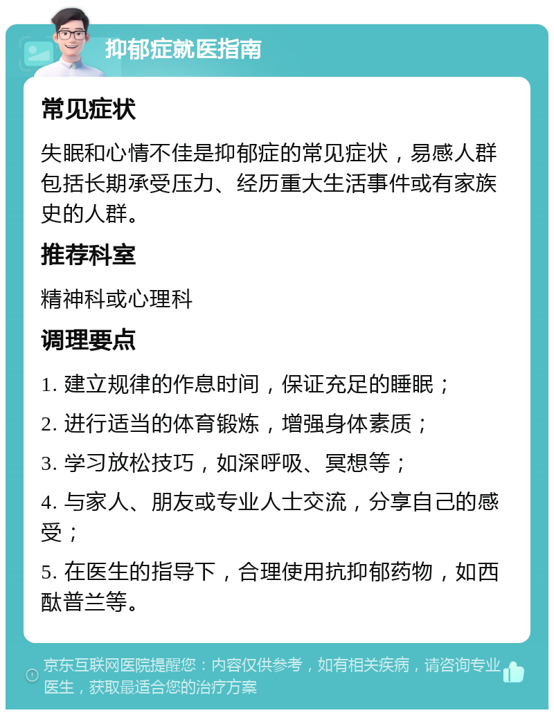 抑郁症就医指南 常见症状 失眠和心情不佳是抑郁症的常见症状，易感人群包括长期承受压力、经历重大生活事件或有家族史的人群。 推荐科室 精神科或心理科 调理要点 1. 建立规律的作息时间，保证充足的睡眠； 2. 进行适当的体育锻炼，增强身体素质； 3. 学习放松技巧，如深呼吸、冥想等； 4. 与家人、朋友或专业人士交流，分享自己的感受； 5. 在医生的指导下，合理使用抗抑郁药物，如西酞普兰等。