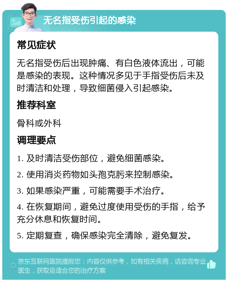 无名指受伤引起的感染 常见症状 无名指受伤后出现肿痛、有白色液体流出，可能是感染的表现。这种情况多见于手指受伤后未及时清洁和处理，导致细菌侵入引起感染。 推荐科室 骨科或外科 调理要点 1. 及时清洁受伤部位，避免细菌感染。 2. 使用消炎药物如头孢克肟来控制感染。 3. 如果感染严重，可能需要手术治疗。 4. 在恢复期间，避免过度使用受伤的手指，给予充分休息和恢复时间。 5. 定期复查，确保感染完全清除，避免复发。