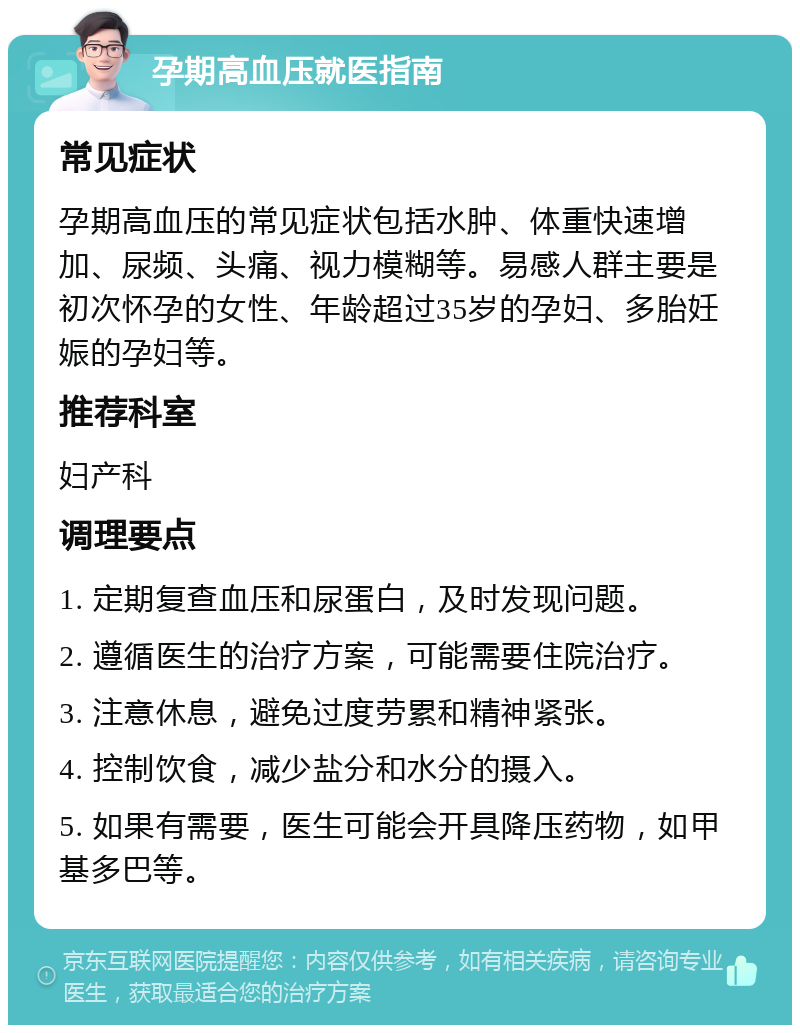 孕期高血压就医指南 常见症状 孕期高血压的常见症状包括水肿、体重快速增加、尿频、头痛、视力模糊等。易感人群主要是初次怀孕的女性、年龄超过35岁的孕妇、多胎妊娠的孕妇等。 推荐科室 妇产科 调理要点 1. 定期复查血压和尿蛋白，及时发现问题。 2. 遵循医生的治疗方案，可能需要住院治疗。 3. 注意休息，避免过度劳累和精神紧张。 4. 控制饮食，减少盐分和水分的摄入。 5. 如果有需要，医生可能会开具降压药物，如甲基多巴等。