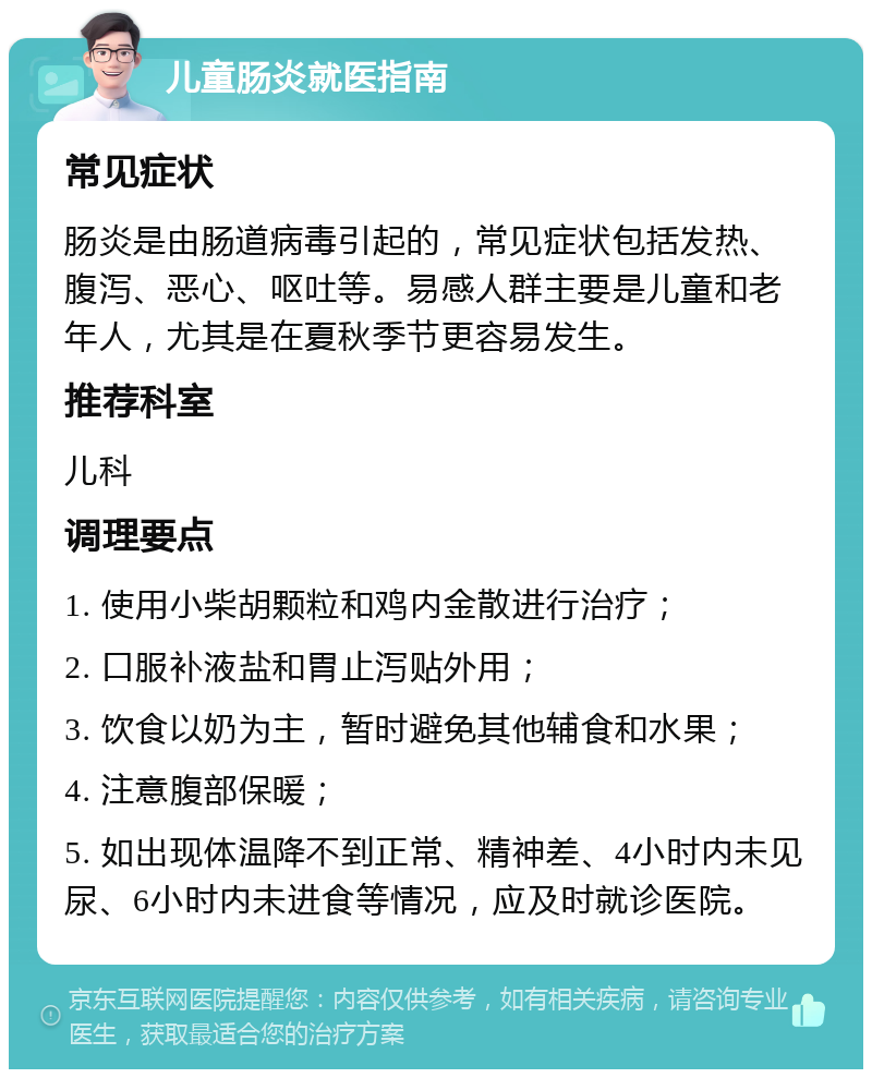 儿童肠炎就医指南 常见症状 肠炎是由肠道病毒引起的，常见症状包括发热、腹泻、恶心、呕吐等。易感人群主要是儿童和老年人，尤其是在夏秋季节更容易发生。 推荐科室 儿科 调理要点 1. 使用小柴胡颗粒和鸡内金散进行治疗； 2. 口服补液盐和胃止泻贴外用； 3. 饮食以奶为主，暂时避免其他辅食和水果； 4. 注意腹部保暖； 5. 如出现体温降不到正常、精神差、4小时内未见尿、6小时内未进食等情况，应及时就诊医院。