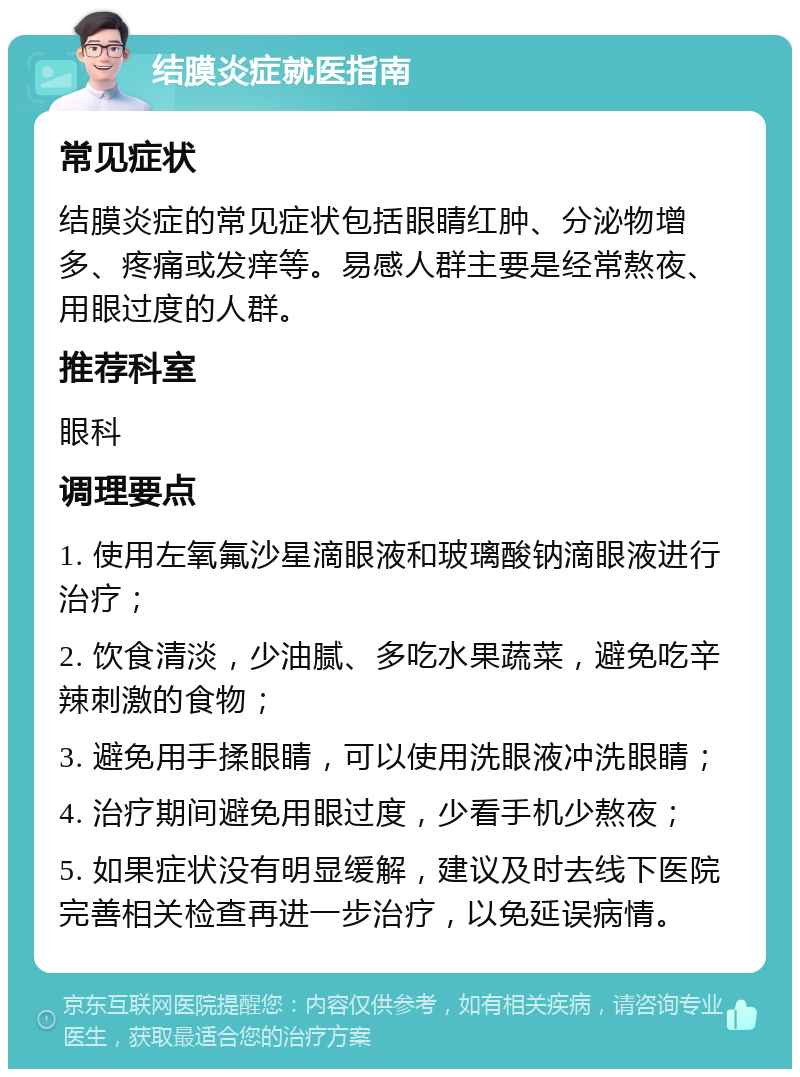 结膜炎症就医指南 常见症状 结膜炎症的常见症状包括眼睛红肿、分泌物增多、疼痛或发痒等。易感人群主要是经常熬夜、用眼过度的人群。 推荐科室 眼科 调理要点 1. 使用左氧氟沙星滴眼液和玻璃酸钠滴眼液进行治疗； 2. 饮食清淡，少油腻、多吃水果蔬菜，避免吃辛辣刺激的食物； 3. 避免用手揉眼睛，可以使用洗眼液冲洗眼睛； 4. 治疗期间避免用眼过度，少看手机少熬夜； 5. 如果症状没有明显缓解，建议及时去线下医院完善相关检查再进一步治疗，以免延误病情。