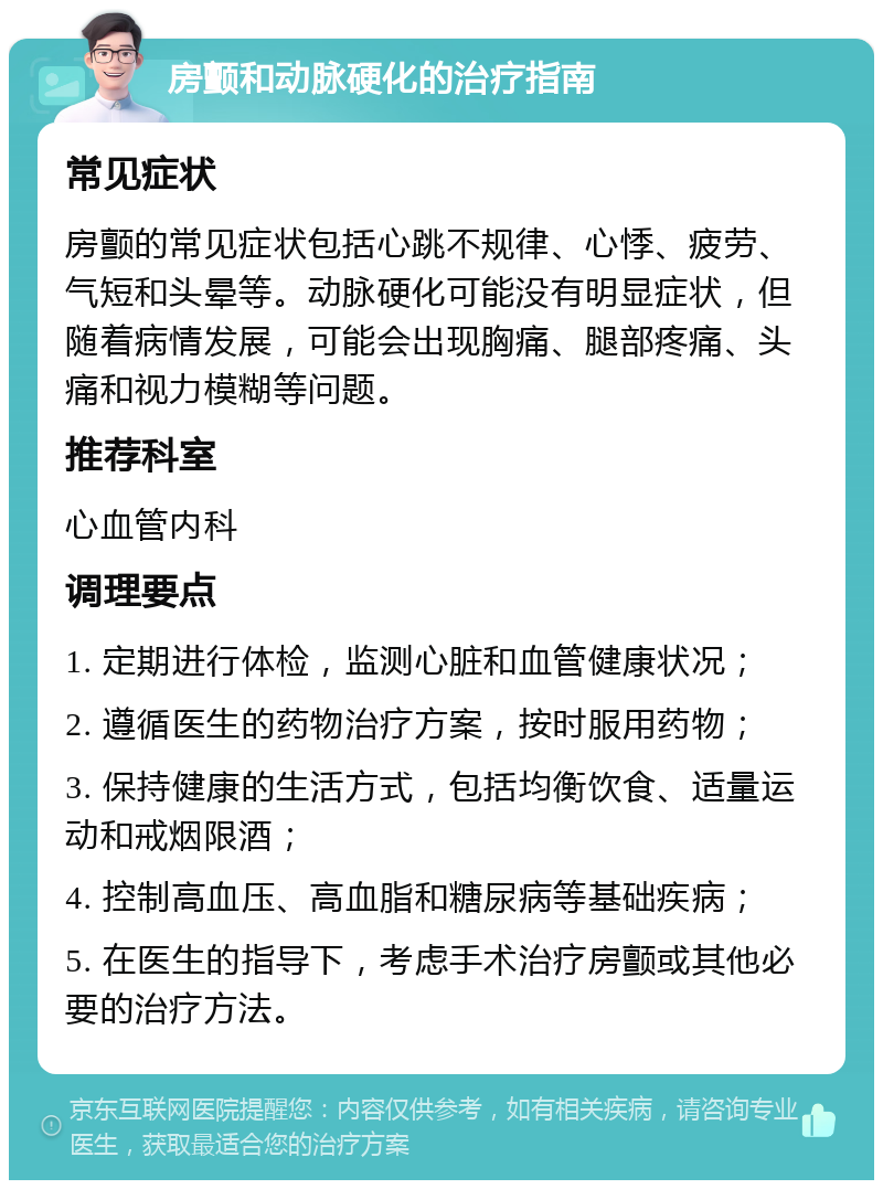 房颤和动脉硬化的治疗指南 常见症状 房颤的常见症状包括心跳不规律、心悸、疲劳、气短和头晕等。动脉硬化可能没有明显症状，但随着病情发展，可能会出现胸痛、腿部疼痛、头痛和视力模糊等问题。 推荐科室 心血管内科 调理要点 1. 定期进行体检，监测心脏和血管健康状况； 2. 遵循医生的药物治疗方案，按时服用药物； 3. 保持健康的生活方式，包括均衡饮食、适量运动和戒烟限酒； 4. 控制高血压、高血脂和糖尿病等基础疾病； 5. 在医生的指导下，考虑手术治疗房颤或其他必要的治疗方法。