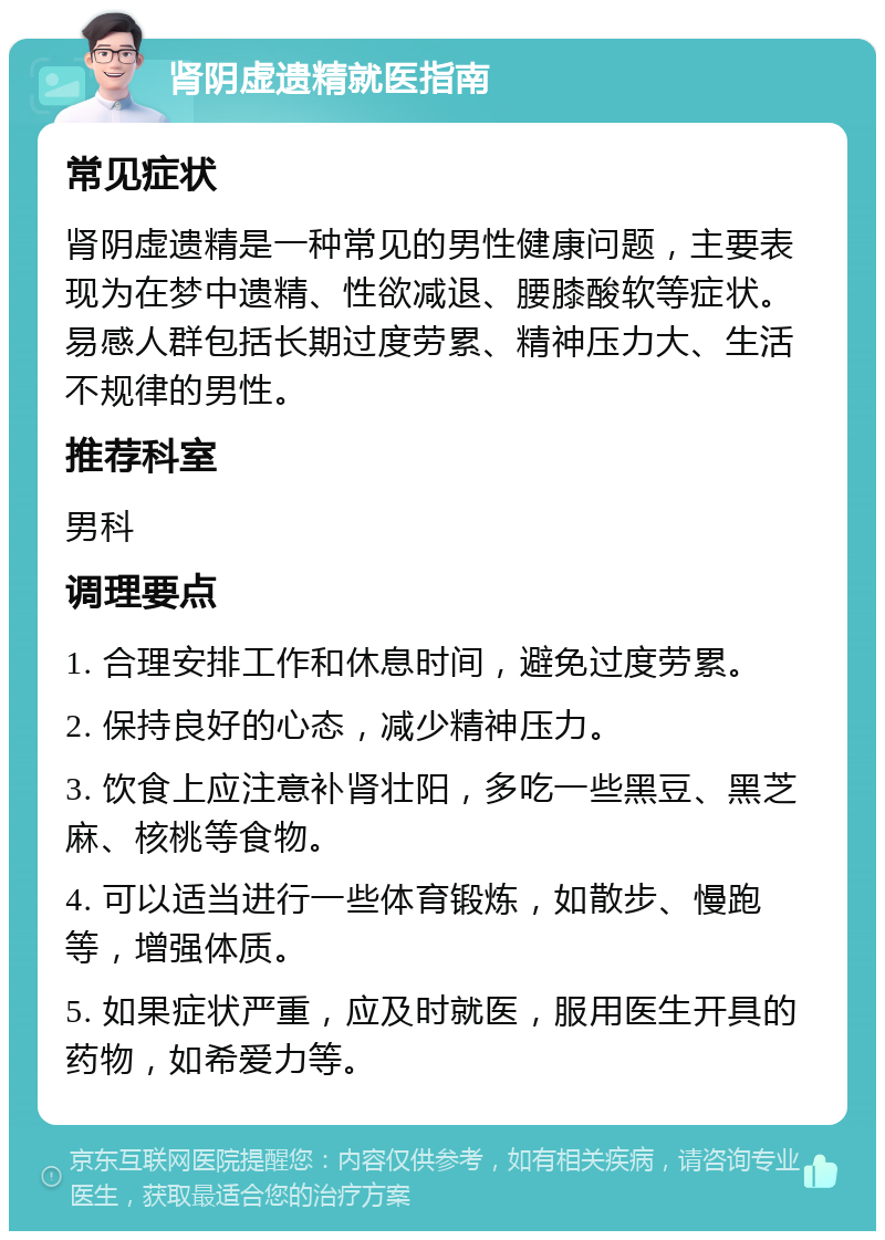 肾阴虚遗精就医指南 常见症状 肾阴虚遗精是一种常见的男性健康问题，主要表现为在梦中遗精、性欲减退、腰膝酸软等症状。易感人群包括长期过度劳累、精神压力大、生活不规律的男性。 推荐科室 男科 调理要点 1. 合理安排工作和休息时间，避免过度劳累。 2. 保持良好的心态，减少精神压力。 3. 饮食上应注意补肾壮阳，多吃一些黑豆、黑芝麻、核桃等食物。 4. 可以适当进行一些体育锻炼，如散步、慢跑等，增强体质。 5. 如果症状严重，应及时就医，服用医生开具的药物，如希爱力等。