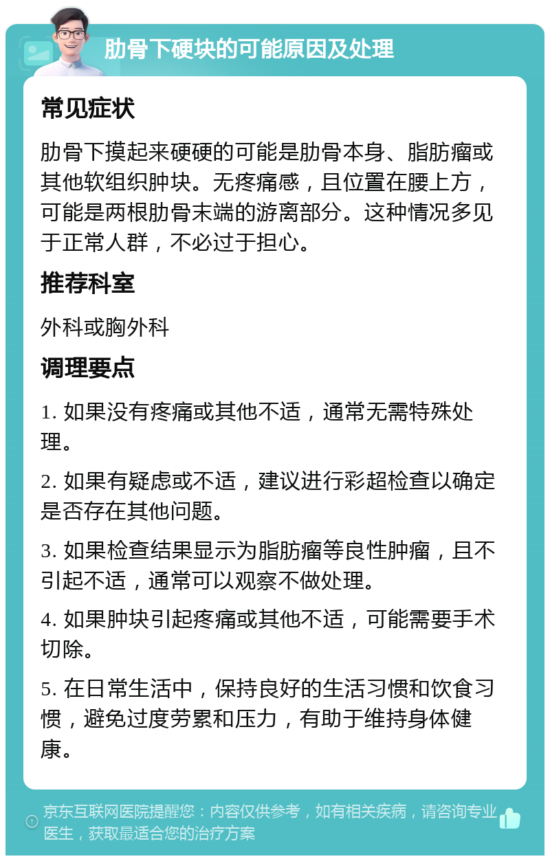 肋骨下硬块的可能原因及处理 常见症状 肋骨下摸起来硬硬的可能是肋骨本身、脂肪瘤或其他软组织肿块。无疼痛感，且位置在腰上方，可能是两根肋骨末端的游离部分。这种情况多见于正常人群，不必过于担心。 推荐科室 外科或胸外科 调理要点 1. 如果没有疼痛或其他不适，通常无需特殊处理。 2. 如果有疑虑或不适，建议进行彩超检查以确定是否存在其他问题。 3. 如果检查结果显示为脂肪瘤等良性肿瘤，且不引起不适，通常可以观察不做处理。 4. 如果肿块引起疼痛或其他不适，可能需要手术切除。 5. 在日常生活中，保持良好的生活习惯和饮食习惯，避免过度劳累和压力，有助于维持身体健康。