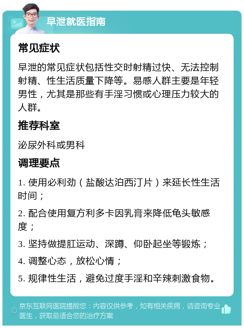 早泄就医指南 常见症状 早泄的常见症状包括性交时射精过快、无法控制射精、性生活质量下降等。易感人群主要是年轻男性，尤其是那些有手淫习惯或心理压力较大的人群。 推荐科室 泌尿外科或男科 调理要点 1. 使用必利劲（盐酸达泊西汀片）来延长性生活时间； 2. 配合使用复方利多卡因乳膏来降低龟头敏感度； 3. 坚持做提肛运动、深蹲、仰卧起坐等锻炼； 4. 调整心态，放松心情； 5. 规律性生活，避免过度手淫和辛辣刺激食物。