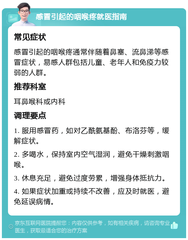 感冒引起的咽喉疼就医指南 常见症状 感冒引起的咽喉疼通常伴随着鼻塞、流鼻涕等感冒症状，易感人群包括儿童、老年人和免疫力较弱的人群。 推荐科室 耳鼻喉科或内科 调理要点 1. 服用感冒药，如对乙酰氨基酚、布洛芬等，缓解症状。 2. 多喝水，保持室内空气湿润，避免干燥刺激咽喉。 3. 休息充足，避免过度劳累，增强身体抵抗力。 4. 如果症状加重或持续不改善，应及时就医，避免延误病情。