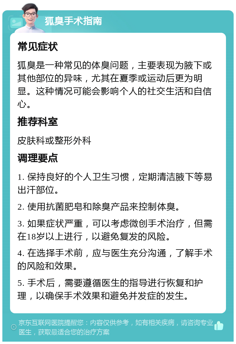 狐臭手术指南 常见症状 狐臭是一种常见的体臭问题，主要表现为腋下或其他部位的异味，尤其在夏季或运动后更为明显。这种情况可能会影响个人的社交生活和自信心。 推荐科室 皮肤科或整形外科 调理要点 1. 保持良好的个人卫生习惯，定期清洁腋下等易出汗部位。 2. 使用抗菌肥皂和除臭产品来控制体臭。 3. 如果症状严重，可以考虑微创手术治疗，但需在18岁以上进行，以避免复发的风险。 4. 在选择手术前，应与医生充分沟通，了解手术的风险和效果。 5. 手术后，需要遵循医生的指导进行恢复和护理，以确保手术效果和避免并发症的发生。